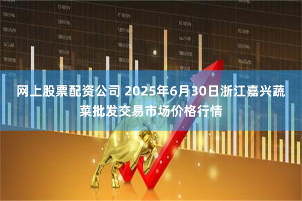 网上股票配资公司 2025年6月30日浙江嘉兴蔬菜批发交易市场价格行情