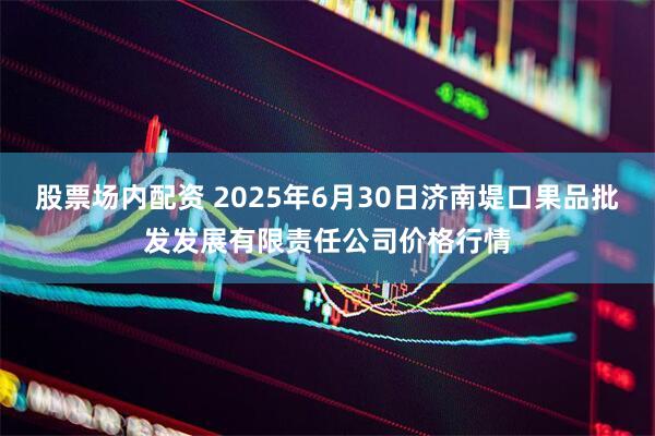 股票场内配资 2025年6月30日济南堤口果品批发发展有限责任公司价格行情