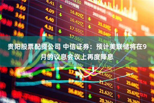 贵阳股票配资公司 中信证券：预计美联储将在9月的议息会议上再度降息