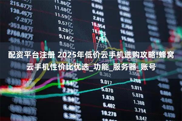 配资平台注册 2025年低价云手机选购攻略!蜂窝云手机性价比优选_功能_服务器_账号