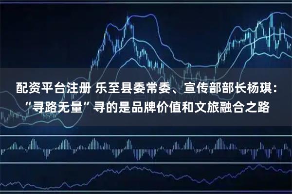 配资平台注册 乐至县委常委、宣传部部长杨琪：“寻路无量”寻的是品牌价值和文旅融合之路