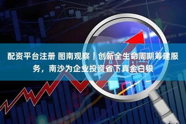 配资平台注册 图南观察｜创新全生命周期筹建服务，南沙为企业投资省下真金白银