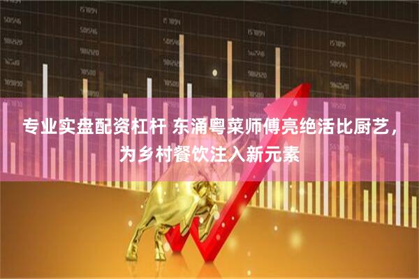专业实盘配资杠杆 东涌粤菜师傅亮绝活比厨艺，为乡村餐饮注入新元素