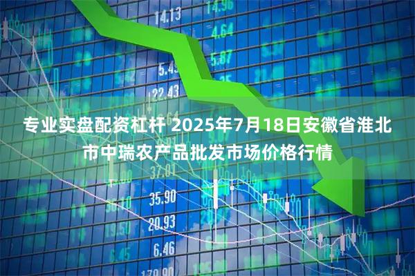 专业实盘配资杠杆 2025年7月18日安徽省淮北市中瑞农产品批发市场价格行情