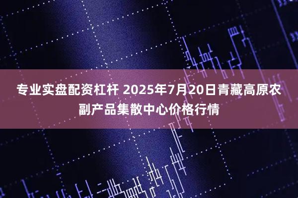 专业实盘配资杠杆 2025年7月20日青藏高原农副产品集散中心价格行情