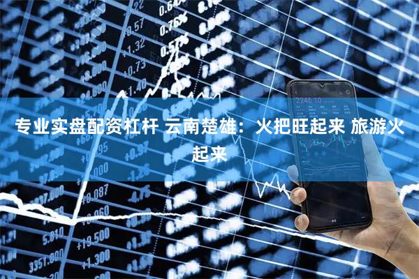 专业实盘配资杠杆 云南楚雄：火把旺起来 旅游火起来