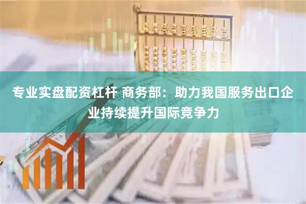 专业实盘配资杠杆 商务部：助力我国服务出口企业持续提升国际竞争力