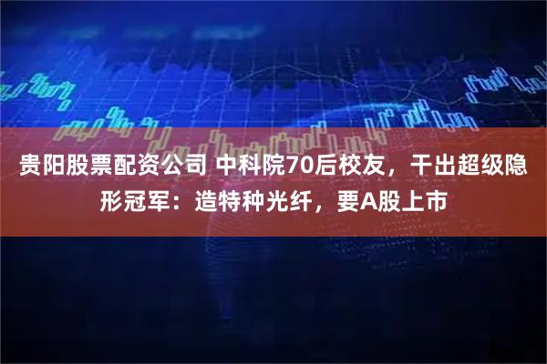 贵阳股票配资公司 中科院70后校友，干出超级隐形冠军：造特种光纤，要A股上市