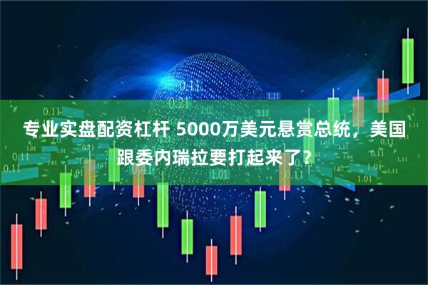 专业实盘配资杠杆 5000万美元悬赏总统，美国跟委内瑞拉要打起来了？