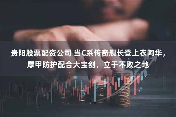 贵阳股票配资公司 当C系传奇舰长登上衣阿华，厚甲防护配合大宝剑，立于不败之地
