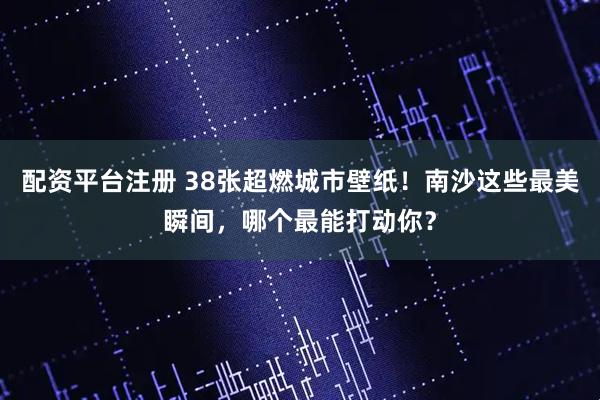 配资平台注册 38张超燃城市壁纸！南沙这些最美瞬间，哪个最能打动你？