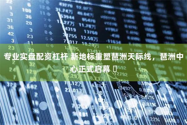 专业实盘配资杠杆 新地标重塑琶洲天际线，琶洲中心正式启幕 ​