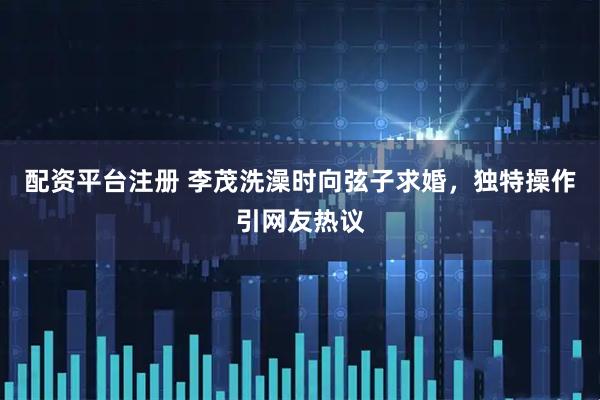 配资平台注册 李茂洗澡时向弦子求婚，独特操作引网友热议