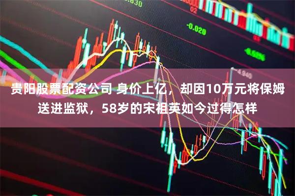 贵阳股票配资公司 身价上亿，却因10万元将保姆送进监狱，58岁的宋祖英如今过得怎样