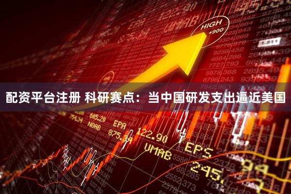 配资平台注册 科研赛点：当中国研发支出逼近美国