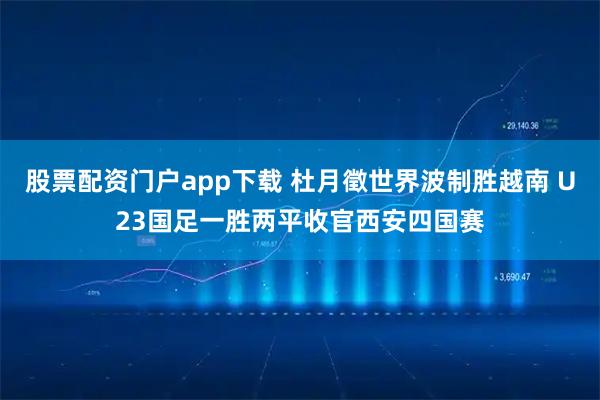 股票配资门户app下载 杜月徵世界波制胜越南 U23国足一胜两平收官西安四国赛