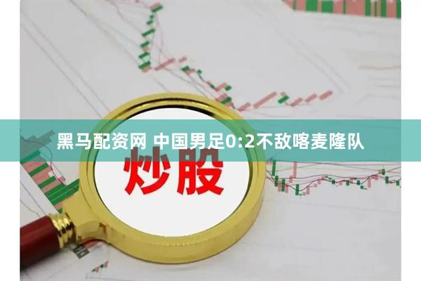 黑马配资网 中国男足0:2不敌喀麦隆队