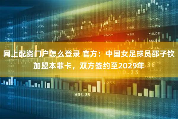 网上配资门户怎么登录 官方：中国女足球员邵子钦加盟本菲卡，双方签约至2029年