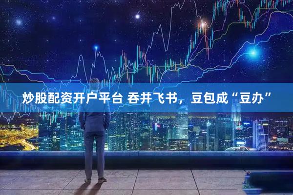 炒股配资开户平台 吞并飞书，豆包成“豆办”