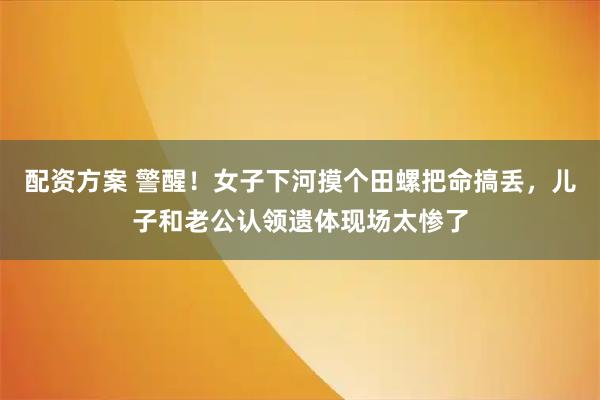 配资方案 警醒！女子下河摸个田螺把命搞丢，儿子和老公认领遗体现场太惨了