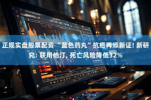 正规实盘股票配资 “蓝色药丸”抗癌再添新证! 新研究: 联用他汀, 死亡风险降低32%