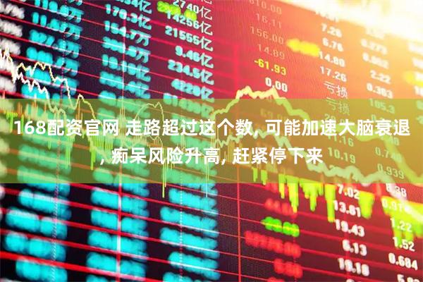 168配资官网 走路超过这个数, 可能加速大脑衰退, 痴呆风险升高, 赶紧停下来